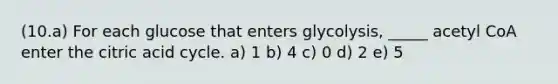 (10.a) For each glucose that enters glycolysis, _____ acetyl CoA enter the citric acid cycle. a) 1 b) 4 c) 0 d) 2 e) 5