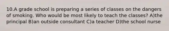 10.A grade school is preparing a series of classes on the dangers of smoking. Who would be most likely to teach the classes? A)the principal B)an outside consultant C)a teacher D)the school nurse