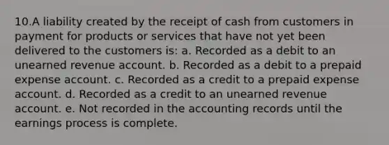 10.A liability created by the receipt of cash from customers in payment for products or services that have not yet been delivered to the customers is: a. Recorded as a debit to an unearned revenue account. b. Recorded as a debit to a prepaid expense account. c. Recorded as a credit to a prepaid expense account. d. Recorded as a credit to an unearned revenue account. e. Not recorded in the accounting records until the earnings process is complete.