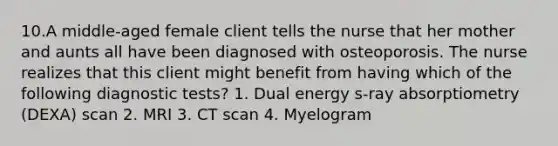 10.A middle-aged female client tells the nurse that her mother and aunts all have been diagnosed with osteoporosis. The nurse realizes that this client might benefit from having which of the following diagnostic tests? 1. Dual energy s-ray absorptiometry (DEXA) scan 2. MRI 3. CT scan 4. Myelogram