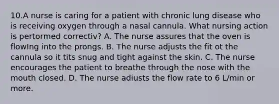 10.A nurse is caring for a patient with chronic lung disease who is receiving oxygen through a nasal cannula. What nursing action is pertormed correctiv? A. The nurse assures that the oven is flowIng into the prongs. B. The nurse adjusts the fit ot the cannula so it tits snug and tight against the skin. C. The nurse encourages the patient to breathe through the nose with the mouth closed. D. The nurse adiusts the flow rate to 6 L/min or more.