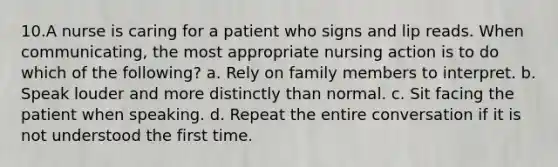 10.A nurse is caring for a patient who signs and lip reads. When communicating, the most appropriate nursing action is to do which of the following? a. Rely on family members to interpret. b. Speak louder and more distinctly than normal. c. Sit facing the patient when speaking. d. Repeat the entire conversation if it is not understood the first time.