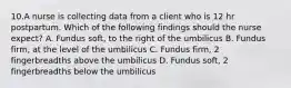 10.A nurse is collecting data from a client who is 12 hr postpartum. Which of the following findings should the nurse expect? A. Fundus soft, to the right of the umbilicus B. Fundus firm, at the level of the umbilicus C. Fundus firm, 2 fingerbreadths above the umbilicus D. Fundus soft, 2 fingerbreadths below the umbilicus