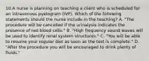 10.A nurse is planning on teaching a client who is scheduled for an intravenous pyelogram (IVP). Which of the following statements should the nurse include in the teaching? A. "The procedure will be cancelled if the urinalysis indicates the presence of red blood cells." B. "High frequency sound waves will be used to identify renal system structures." C. "You will be able to resume your regular diet as soon as the test is complete." D. "After the procedure you will be encouraged to drink plenty of fluids."