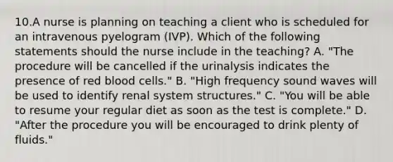 10.A nurse is planning on teaching a client who is scheduled for an intravenous pyelogram (IVP). Which of the following statements should the nurse include in the teaching? A. "The procedure will be cancelled if the urinalysis indicates the presence of red blood cells." B. "High frequency sound waves will be used to identify renal system structures." C. "You will be able to resume your regular diet as soon as the test is complete." D. "After the procedure you will be encouraged to drink plenty of fluids."