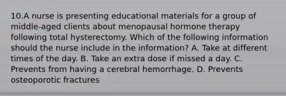 10.A nurse is presenting educational materials for a group of middle-aged clients about menopausal hormone therapy following total hysterectomy. Which of the following information should the nurse include in the information? A. Take at different times of the day. B. Take an extra dose if missed a day. C. Prevents from having a cerebral hemorrhage. D. Prevents osteoporotic fractures