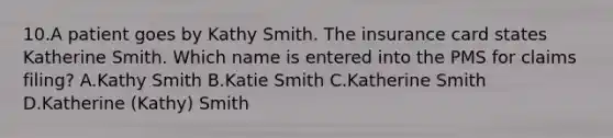 10.A patient goes by Kathy Smith. The insurance card states Katherine Smith. Which name is entered into the PMS for claims filing? A.Kathy Smith B.Katie Smith C.Katherine Smith D.Katherine (Kathy) Smith