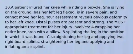 10.A patient injured her knee while riding a bicycle. She is lying on the ground, has her left leg flexed, is in severe pain, and cannot move her leg. Your assessment reveals obvious deformity to her left knee. Distal pulses are present and strong. The MOST appropriate treatment for her injury involves: A.wrapping her entire knee area with a pillow. B.splinting the leg in the position in which it was found. C.straightening her leg and applying two rigid board splints. straightening her leg and applying and inflating an air splint.