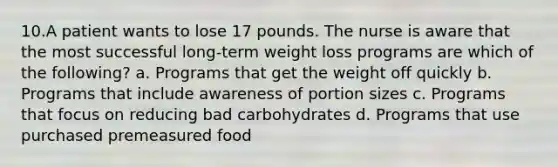 10.A patient wants to lose 17 pounds. The nurse is aware that the most successful long-term weight loss programs are which of the following? a. Programs that get the weight off quickly b. Programs that include awareness of portion sizes c. Programs that focus on reducing bad carbohydrates d. Programs that use purchased premeasured food