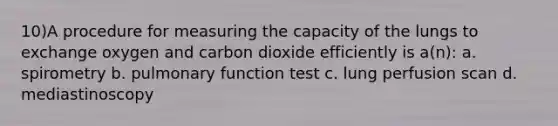 10)A procedure for measuring the capacity of the lungs to exchange oxygen and carbon dioxide efficiently is a(n): a. spirometry b. pulmonary function test c. lung perfusion scan d. mediastinoscopy