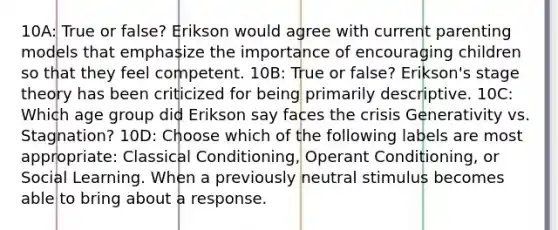 10A: True or false? Erikson would agree with current parenting models that emphasize the importance of encouraging children so that they feel competent. 10B: True or false? Erikson's stage theory has been criticized for being primarily descriptive. 10C: Which age group did Erikson say faces the crisis Generativity vs. Stagnation? 10D: Choose which of the following labels are most appropriate: Classical Conditioning, Operant Conditioning, or Social Learning. When a previously neutral stimulus becomes able to bring about a response.