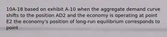 10A-18 based on exhibit A-10 when the aggregate demand curve shifts to the position AD2 and the economy is operating at point E2 the economy's position of long-run equilibrium corresponds to point