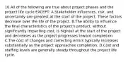 10.All of the following are true about project phases and the project life cycle EXCEPT: A.Stakeholder influences, risk, and uncertainty are greatest at the start of the project. These factors decrease over the life of the project. B.The ability to influence the final characteristics of the project's product, without significantly impacting cost, is highest at the start of the project and decreases as the project progresses toward completion. C.The cost of changes and correcting errors typically increases substantially as the project approaches completion. D.Cost and staffing levels are generally steady throughout the project life cycle.