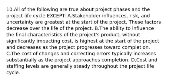 10.All of the following are true about project phases and the project life cycle EXCEPT: A.Stakeholder influences, risk, and uncertainty are greatest at the start of the project. These factors decrease over the life of the project. B.The ability to influence the final characteristics of the project's product, without significantly impacting cost, is highest at the start of the project and decreases as the project progresses toward completion. C.The cost of changes and correcting errors typically increases substantially as the project approaches completion. D.Cost and staffing levels are generally steady throughout the project life cycle.