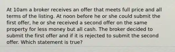 At 10am a broker receives an offer that meets full price and all terms of the listing. At noon before he or she could submit the first offer, he or she received a second offer on the same property for less money but all cash. The broker decided to submit the first offer and if it is rejected to submit the second offer. Which statement is true?