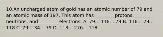 10.An uncharged atom of gold has an atomic number of 79 and an atomic mass of 197. This atom has ________ protons, ________ neutrons, and ________ electrons. A. 79... 118... 79 B. 118... 79... 118 C. 79... 34... 79 D. 118... 276... 118