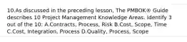 10.As discussed in the preceding lesson, The PMBOK® Guide describes 10 Project Management Knowledge Areas. Identify 3 out of the 10: A.Contracts, Process, Risk B.Cost, Scope, Time C.Cost, Integration, Process D.Quality, Process, Scope