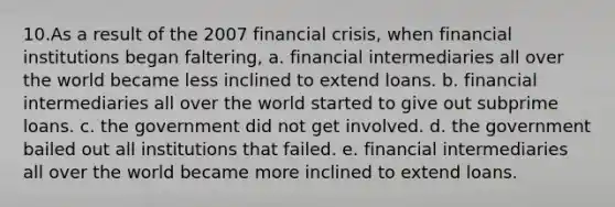 10.As a result of the 2007 financial crisis, when financial institutions began faltering, a. financial intermediaries all over the world became less inclined to extend loans. b. financial intermediaries all over the world started to give out subprime loans. c. the government did not get involved. d. the government bailed out all institutions that failed. e. financial intermediaries all over the world became more inclined to extend loans.