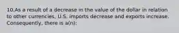 10.As a result of a decrease in the value of the dollar in relation to other currencies, U.S. imports decrease and exports increase. Consequently, there is a(n):