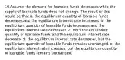 10.Assume the demand for loanable funds decreases while the supply of loanable funds does not change. The result of this would be that a. the equilibrium quantity of loanable funds decreases and the equilibrium interest rate increases. b. the equilibrium quantity of loanable funds increases and the equilibrium interest rate decreases. c. both the equilibrium quantity of loanable funds and the equilibrium interest rate decrease. d. the equilibrium interest rate decreases, but the equilibrium quantity of loanable funds remains unchanged. e. the equilibrium interest rate increases, but the equilibrium quantity of loanable funds remains unchanged.