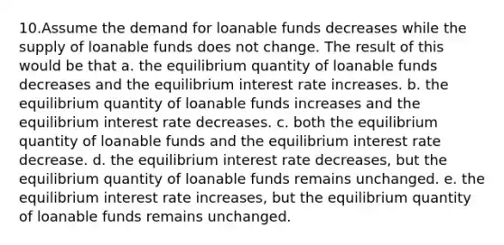 10.Assume the demand for loanable funds decreases while the supply of loanable funds does not change. The result of this would be that a. the equilibrium quantity of loanable funds decreases and the equilibrium interest rate increases. b. the equilibrium quantity of loanable funds increases and the equilibrium interest rate decreases. c. both the equilibrium quantity of loanable funds and the equilibrium interest rate decrease. d. the equilibrium interest rate decreases, but the equilibrium quantity of loanable funds remains unchanged. e. the equilibrium interest rate increases, but the equilibrium quantity of loanable funds remains unchanged.