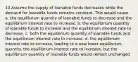 10.Assume the supply of loanable funds decreases while the demand for loanable funds remains constant. This would cause a. the equilibrium quantity of loanable funds to decrease and the equilibrium interest rate to increase. b. the equilibrium quantity of loanable funds to increase and the equilibrium interest rate to decrease. c. both the equilibrium quantity of loanable funds and the equilibrium interest rate to increase. d. the equilibrium interest rate to increase, leading to a new lower equilibrium quantity. the equilibrium interest rate to increase, but the equilibrium quantity of loanable funds would remain unchanged