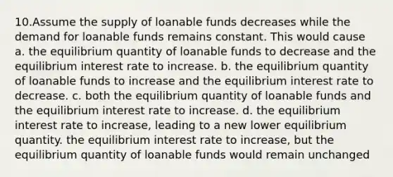 10.Assume the supply of loanable funds decreases while the demand for loanable funds remains constant. This would cause a. the equilibrium quantity of loanable funds to decrease and the equilibrium interest rate to increase. b. the equilibrium quantity of loanable funds to increase and the equilibrium interest rate to decrease. c. both the equilibrium quantity of loanable funds and the equilibrium interest rate to increase. d. the equilibrium interest rate to increase, leading to a new lower equilibrium quantity. the equilibrium interest rate to increase, but the equilibrium quantity of loanable funds would remain unchanged