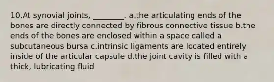 10.At synovial joints, ________. a.the articulating ends of the bones are directly connected by fibrous connective tissue b.the ends of the bones are enclosed within a space called a subcutaneous bursa c.intrinsic ligaments are located entirely inside of the articular capsule d.the joint cavity is filled with a thick, lubricating fluid