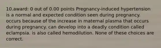 10.award: 0 out of 0.00 points Pregnancy-induced hypertension is a normal and expected condition seen during pregnancy. occurs because of the increase in maternal plasma that occurs during pregnancy. can develop into a deadly condition called eclampsia. is also called hemodilution. None of these choices are correct.