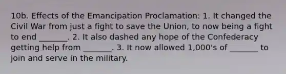 10b. Effects of the Emancipation Proclamation: 1. It changed the Civil War from just a fight to save the Union, to now being a fight to end _______. 2. It also dashed any hope of the Confederacy getting help from _______. 3. It now allowed 1,000's of _______ to join and serve in the military.