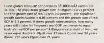 10)Belgium's real GDP per person is 33,000 and Austria's is34,700. The population growth rate inBelgium is 0.13 percent and the growth rate of real GDP is 3.0 percent. The population growth ratein Austria is 0.08 percent and the growth rate of real GDP is 3.3 percent. If these growth ratescontinue, how many years will it take for Belgium's real GDP per person to equal Austria's realGDP per person? A)Belgium's standard of living will never equal Austria's. B)just over 23 years C)just over 24 years D)over 230 years E)just over 21 years