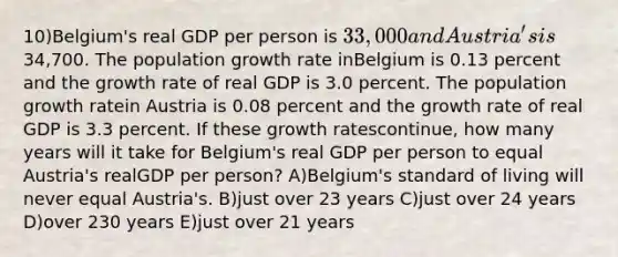 10)Belgium's real GDP per person is 33,000 and Austria's is34,700. The population growth rate inBelgium is 0.13 percent and the growth rate of real GDP is 3.0 percent. The population growth ratein Austria is 0.08 percent and the growth rate of real GDP is 3.3 percent. If these growth ratescontinue, how many years will it take for Belgium's real GDP per person to equal Austria's realGDP per person? A)Belgium's standard of living will never equal Austria's. B)just over 23 years C)just over 24 years D)over 230 years E)just over 21 years