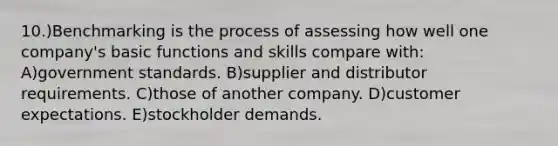 10.)Benchmarking is the process of assessing how well one company's basic functions and skills compare with: A)government standards. B)supplier and distributor requirements. C)those of another company. D)customer expectations. E)stockholder demands.