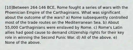 [10]Between 264-146 BCE, Rome fought a series of wars with the Phoenician Empire of the Carthaginians. What was significant about the outcome of the wars? a) Rome subsequently controlled most of the trade routes on the Mediterranean Sea. b) About 55,000 Carthaginians were enslaved by Rome. c) Rome's Latin allies had good cause to demand citizenship rights for their key role in winning the Second Punic War. d) All of the above. e) None of the above.