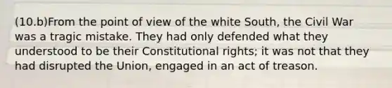 (10.b)From the point of view of the white South, the Civil War was a tragic mistake. They had only defended what they understood to be their Constitutional rights; it was not that they had disrupted the Union, engaged in an act of treason.