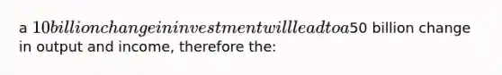 a 10billion change in investment will lead to a50 billion change in output and income, therefore the: