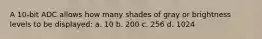 A 10-bit ADC allows how many shades of gray or brightness levels to be displayed: a. 10 b. 200 c. 256 d. 1024