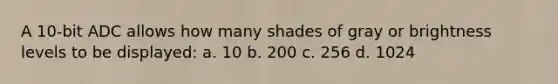 A 10-bit ADC allows how many shades of gray or brightness levels to be displayed: a. 10 b. 200 c. 256 d. 1024