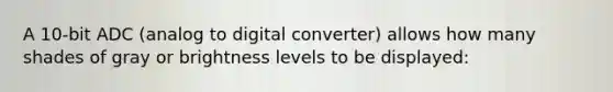 A 10-bit ADC (analog to digital converter) allows how many shades of gray or brightness levels to be displayed: