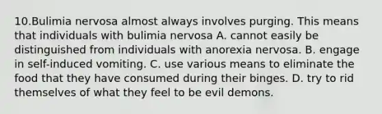 10.Bulimia nervosa almost always involves purging. This means that individuals with bulimia nervosa A. cannot easily be distinguished from individuals with <a href='https://www.questionai.com/knowledge/kVNGtFlMIY-anorexia-nervosa' class='anchor-knowledge'>anorexia nervosa</a>. B. engage in self-induced vomiting. C. use various means to eliminate the food that they have consumed during their binges. D. try to rid themselves of what they feel to be evil demons.