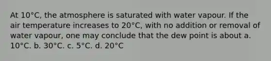 At 10°C, the atmosphere is saturated with water vapour. If the air temperature increases to 20°C, with no addition or removal of water vapour, one may conclude that the dew point is about a. 10°C. b. 30°C. c. 5°C. d. 20°C