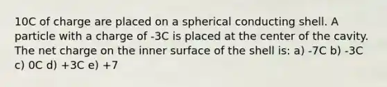 10C of charge are placed on a spherical conducting shell. A particle with a charge of -3C is placed at the center of the cavity. The net charge on the inner surface of the shell is: a) -7C b) -3C c) 0C d) +3C e) +7