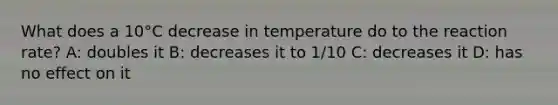 What does a 10°C decrease in temperature do to the reaction rate? A: doubles it B: decreases it to 1/10 C: decreases it D: has no effect on it