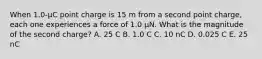 When 1.0-μC point charge is 15 m from a second point charge, each one experiences a force of 1.0 μN. What is the magnitude of the second charge? A. 25 C B. 1.0 C C. 10 nC D. 0.025 C E. 25 nC