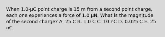 When 1.0-μC point charge is 15 m from a second point charge, each one experiences a force of 1.0 μN. What is the magnitude of the second charge? A. 25 C B. 1.0 C C. 10 nC D. 0.025 C E. 25 nC