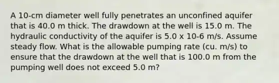 A 10-cm diameter well fully penetrates an unconfined aquifer that is 40.0 m thick. The drawdown at the well is 15.0 m. The hydraulic conductivity of the aquifer is 5.0 x 10-6 m/s. Assume steady flow. What is the allowable pumping rate (cu. m/s) to ensure that the drawdown at the well that is 100.0 m from the pumping well does not exceed 5.0 m?