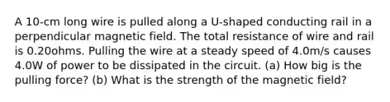 A 10-cm long wire is pulled along a U-shaped conducting rail in a perpendicular magnetic field. The total resistance of wire and rail is 0.20ohms. Pulling the wire at a steady speed of 4.0m/s causes 4.0W of power to be dissipated in the circuit. (a) How big is the pulling force? (b) What is the strength of the magnetic field?