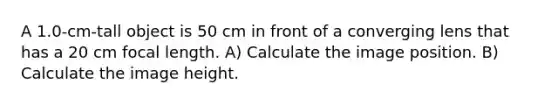 A 1.0-cm-tall object is 50 cm in front of a converging lens that has a 20 cm focal length. A) Calculate the image position. B) Calculate the image height.