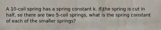 A 10-coil spring has a spring constant k. If the spring is cut in half, so there are two 5-coil springs, what is the spring constant of each of the smaller springs?