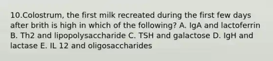 10.Colostrum, the first milk recreated during the first few days after brith is high in which of the following? A. IgA and lactoferrin B. Th2 and lipopolysaccharide C. TSH and galactose D. IgH and lactase E. IL 12 and oligosaccharides